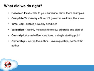 What did we do right? Research First –  Talk to your audience, show them examples Complete Taxonomy –  Sure, it’ll grow but we knew the scale  Time-Box –  Blitzes & weekly deadlines Validation –  Weekly meetings to review progress and sign-of Centrally Located –  Everyone loved a single starting point Ownership –  You’re the author. Have a question, contact the author 