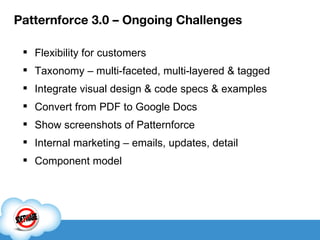 Patternforce 3.0 – Ongoing Challenges Flexibility for customers Taxonomy – multi-faceted, multi-layered & tagged Integrate visual design & code specs & examples Convert from PDF to Google Docs Show screenshots of Patternforce Internal marketing – emails, updates, detail Component model 