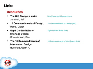 Links Resources The GUI Bloopers series Johnson, Jeff 10 Commandments of Design Rams, Dieter Eight Golden Rules of Interface Design Shneiderman, Ben The 10 Commandments of Information Design Buchholz, Garth A. Eight Golden Rules (link) 10 Commandments of Design (link) http://www.gui-bloopers.com/ 10 Commandments of Info Design (link) 