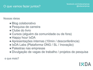facebook.com/ixdacampinas
O que vamos fazer juntos?                              @ixdacampinas




Nossas ideias
    ● Blog colaborativo
    ● Pesquisa de carreira
    ● Clube do livro
    ● Cursos (alguém da comunidade ou de fora)
    ● Happy hour IxDA
    ● Apresentações internas (10min / desconferência)
    ● IxDA Labs (Plataforma ONG / SL / Inovação)
    ● Palestras nas empresas
    ● Divulgação de vagas de trabalho / projetos de pesquisa

o que mais?
 