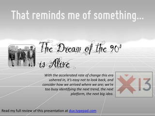 That reminds me of something...

                       The Dream of the 90                                 s
                       is Alive
                          With the accelerated rate of change this era
                             ushered in, it’s easy not to look back, and
                         consider how we arrived where we are; we’re
                          too busy identifying the next trend, the next
                                            platform, the next big idea.



Read my full review of this presentation at dux.typepad.com
 