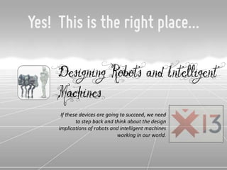 Yes! This is the right place…

    Designing Robots and Intelligent
    Machines
      If these devices are going to succeed, we need
             to step back and think about the design
     implications of robots and intelligent machines
                                working in our world.
 