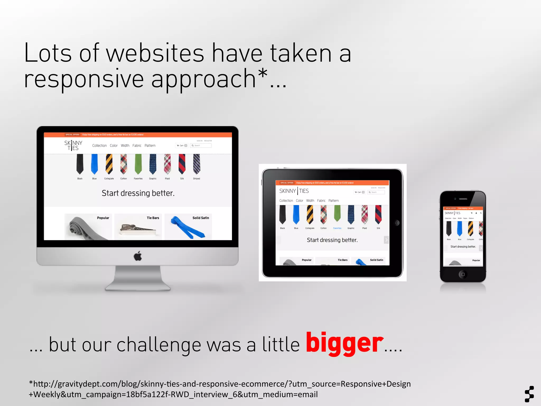 Lots of websites have taken a
responsive approach*…




… but our challenge was a little bigger….
*h$p://gravitydept.com/blog/skinny-­‐;es-­‐and-­‐responsive-­‐ecommerce/?utm_source=Responsive+Design
+Weekly&utm_campaign=18bf5a122f-­‐RWD_interview_6&utm_medium=email	
  
 