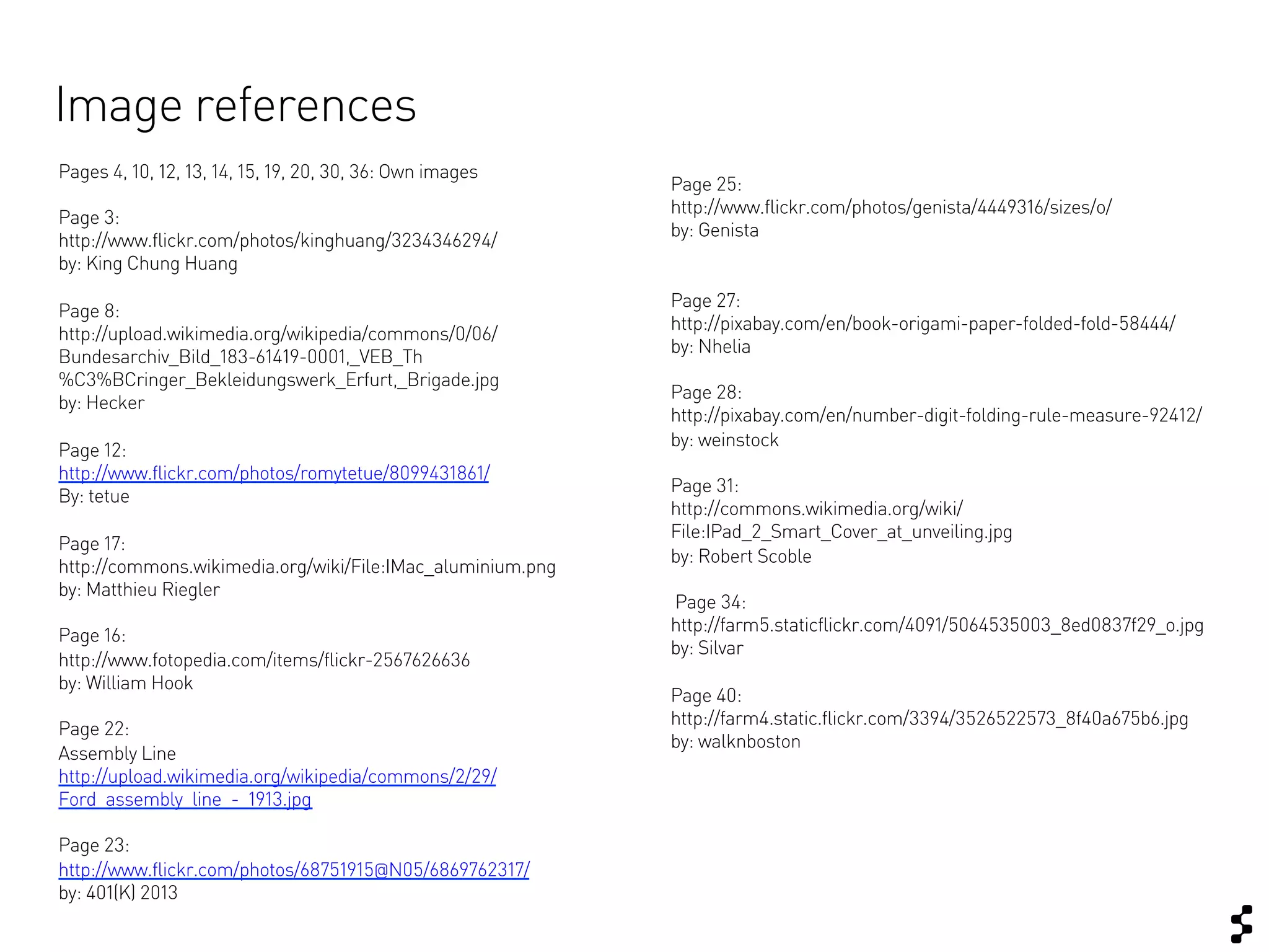 Image references
Pages 4, 10, 12, 13, 14, 15, 19, 20, 30, 36: Own images
                                                            Page 25:
                                                            http://www.flickr.com/photos/genista/4449316/sizes/o/
Page 3:
                                                            by: Genista
http://www.flickr.com/photos/kinghuang/3234346294/
by: King Chung Huang
                                                            Page 27:
Page 8:
                                                            http://pixabay.com/en/book-origami-paper-folded-fold-58444/
http://upload.wikimedia.org/wikipedia/commons/0/06/
                                                            by: Nhelia
Bundesarchiv_Bild_183-61419-0001,_VEB_Th
%C3%BCringer_Bekleidungswerk_Erfurt,_Brigade.jpg
                                                            Page 28:
by: Hecker
                                                            http://pixabay.com/en/number-digit-folding-rule-measure-92412/
                                                            by: weinstock
Page 12:
http://www.flickr.com/photos/romytetue/8099431861/
                                                            Page 31:
By: tetue
                                                            http://commons.wikimedia.org/wiki/
                                                            File:IPad_2_Smart_Cover_at_unveiling.jpg
Page 17:
                                                            by: Robert Scoble
http://commons.wikimedia.org/wiki/File:IMac_aluminium.png
by: Matthieu Riegler
                                                            Page 34:
                                                            http://farm5.staticflickr.com/4091/5064535003_8ed0837f29_o.jpg
Page 16:
                                                            by: Silvar
http://www.fotopedia.com/items/flickr-2567626636
by: William Hook
                                                            Page 40:
                                                            http://farm4.static.flickr.com/3394/3526522573_8f40a675b6.jpg
Page 22:
                                                            by: walknboston
Assembly Line
http://upload.wikimedia.org/wikipedia/commons/2/29/
Ford_assembly_line_-_1913.jpg

Page 23:
http://www.flickr.com/photos/68751915@N05/6869762317/
by: 401(K) 2013
 