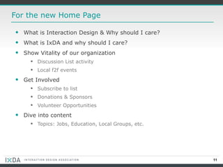 For the new Home Page What is Interaction Design & Why should I care? What is IxDA and why should I care? Show Vitality of our organization Discussion List activity Local f2f events Get Involved Subscribe to list Donations & Sponsors Volunteer Opportunities Dive into content Topics: Jobs, Education, Local Groups, etc. 