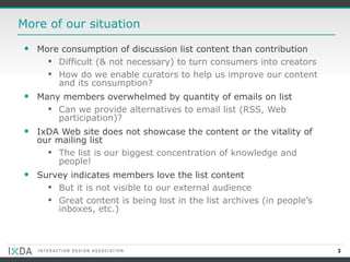 More of our situation More consumption of discussion list content than contribution Difficult (& not necessary) to turn consumers into creators How do we enable curators to help us improve our content and its consumption? Many members overwhelmed by quantity of emails on list Can we provide alternatives to email list (RSS, Web participation)? IxDA Web site does not showcase the content or the vitality of our mailing list  The list is our biggest concentration of knowledge and people! Survey indicates members love the list content  But it is not visible to our external audience Great content is being lost in the list archives (in people’s inboxes, etc.) 