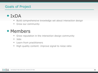 Goals of Project IxDA Build comprehensive knowledge set about interaction design Grow our community Members Grow reputation in the interaction design community Jobs Learn from practitioners High quality content: improve signal to noise ratio 
