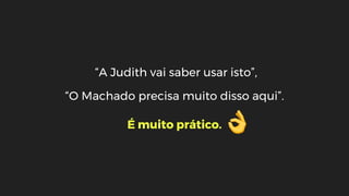 “A Judith vai saber usar isto”,
“O Machado precisa muito disso aqui”.
É muito prático.
 