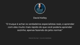 David Kelley
“O truque é achar os verdadeiros especialistas reais, e aprender
com eles muito mais rápido do que você poderia aprender
sozinho, apenas fazendo do jeito normal.”
Material: Edu Agni - Curso de Usabilidade
 