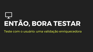 ENTÃO, BORA TESTAR
Teste com o usuário: uma validação enriquecedora
 