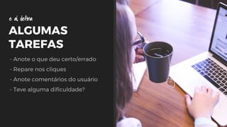 ALGUMAS
TAREFAS
- Anote o que deu certo/errado
- Repare nos cliques
- Anote comentários do usuário
- Teve alguma dificuldade?
e aí, defina
 