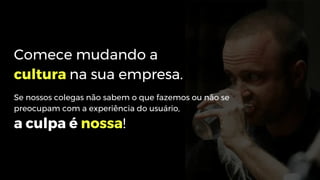 Comece mudando a
cultura na sua empresa.
Se nossos colegas não sabem o que fazemos ou não se
preocupam com a experiência do usuário,
a culpa é nossa!
 