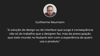 Guilherme Neumann
“A solução de design ou de interface que surge é consequência
não só do trabalho que o designer faz, mas da preocupação
que todo mundo no Nubank tem com a experiência de quem
usa o produto.”
 