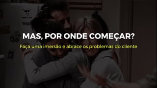 MAS, POR ONDE COMEÇAR?
Faça uma imersão e abrace os problemas do cliente
 
