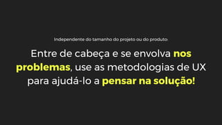 Independente do tamanho do projeto ou do produto:
Entre de cabeça e se envolva nos
problemas, use as metodologias de UX
para ajudá-lo a pensar na solução!
 