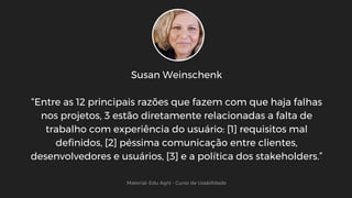 Susan Weinschenk
“Entre as 12 principais razões que fazem com que haja falhas
nos projetos, 3 estão diretamente relacionadas a falta de
trabalho com experiência do usuário: [1] requisitos mal
definidos, [2] péssima comunicação entre clientes,
desenvolvedores e usuários, [3] e a política dos stakeholders.”
Material: Edu Agni - Curso de Usabilidade
 