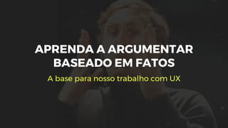 APRENDA A ARGUMENTAR
BASEADO EM FATOS
A base para nosso trabalho com UX
 