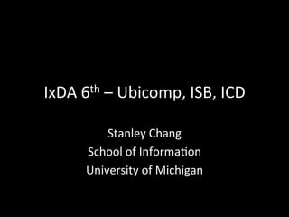 IxDA	
  6th	
  –	
  Ubicomp,	
  ISB,	
  ICD	
  

             Stanley	
  Chang	
  
         School	
  of	
  Informa=on	
  
         University	
  of	
  Michigan	
  
 