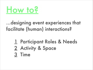 How to?
1 Participant Roles & Needs
2 Activity & Space
3 Time
…designing event experiences that
facilitate (human) interac...