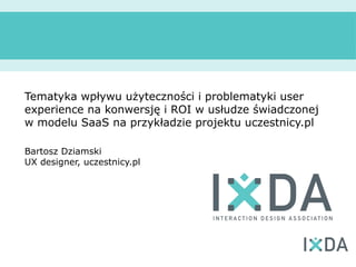 Tematyka wpływu użyteczności i problematyki user
experience na konwersję i ROI w usłudze świadczonej
w modelu SaaS na przykładzie projektu uczestnicy.pl

Bartosz Dziamski
UX designer, uczestnicy.pl
 