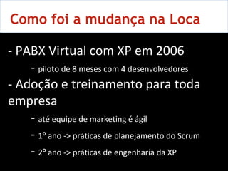 Como foi a mudança na Loca - PABX Virtual com XP em 2006 -  piloto de 8 meses com 4 desenvolvedores - Adoção e treinamento para toda empresa -  até equipe de marketing é ágil -  1 º  ano -> práticas de planejamento do Scrum -  2 º  ano -> práticas de engenharia da XP 