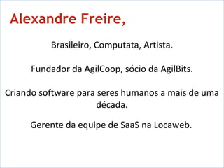 Rene de Paula,   Brasileiro, Computata, Artista. Fundador da AgilCoop, sócio da AgilBits. Criando software para seres humanos a mais de uma década. Gerente da equipe de SaaS na Locaweb.   Alexandre Freire, 