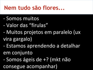 Nem tudo são flores...  - Somos muitos - Valor das “ firulas ” - Muitos projetos em paralelo (ux vira gargalo) - Estamos aprendendo a detalhar em conjunto - Somos ágeis de +? (mkt não consegue acompanhar) 