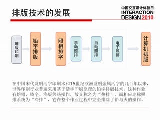 中国交互设计体验日
排版技术的发展                         2010



    铅     照                      计
雕             手   自    电         算
版   字     相   动   动    子
印   排     排   照   照    照         机
刷   版         排   排    排         排
          字                      版



在中国宋代发明活字印刷术和15世纪欧洲发明金属活字的几百年以来，
世界印刷行业普遍采用基于活字印刷原理的铅字排版技术。这种作业
有熔铅、铸字、浇版等热操作，故又称之为“热排”。而相应地称照
排系统为“冷排”，它在整个作业过程中完全排除了铅与火的操作。
 