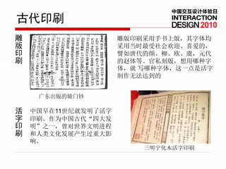 中国交互设计体验日
古代印刷                                 2010
雕                    雕版印刷采用手书上版，其字体均
版                    采用当时最受社会欢迎、喜爱的，
印                    譬如唐代的颜、柳、欧、虞，元代
刷                    的赵体等。官私刻版，想用哪种字
                     体，就 写哪种字体，这一点是活字
                     制作无法达到的


     广东出版的辕门钞

活   中国早在11世纪就发明了活字
字   印刷。作为中国古代“四大发
印   明”之一，曾对世界文明进程
刷   和人类文化发展产生过重大影
    响。
                         三明宁化木活字印刷
 