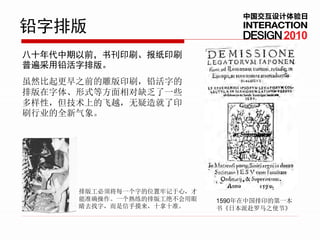 中国交互设计体验日
铅字排版                                    2010
八十年代中期以前，书刊印刷、报纸印刷
普遍采用铅活字排版。
虽然比起更早之前的雕版印刷，铅活字的
排版在字体、形式等方面相对缺乏了一些
多样性，但技术上的飞越，无疑造就了印
刷行业的全新气象。




      排版工必须将每一个字的位置牢记于心，才
      能准确操作。一个熟练的排版工绝不会用眼   1590年在中国排印的第一本
      睛去找字，而是信手摸来，十拿十准。     书《日本派赴罗马之使节》
 