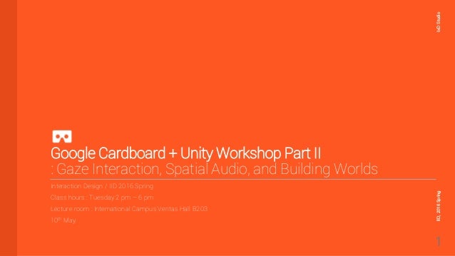 Google Cardboard + Unity Workshop Part II
: Gaze Interaction, Spatial Audio, and Building Worlds
Interaction Design / IID 2016 Spring
Class hours : Tuesday 2 pm – 6 pm
Lecture room : International Campus Veritas Hall B203
10th May
IxD
Studio
IID,
2016
Spring
1
 