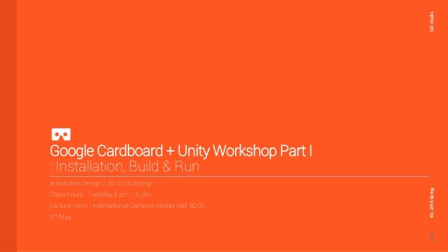 Google Cardboard + Unity Workshop Part I
: Installation, Build & Run
Interaction Design / IID 2016 Spring
Class hours : Tuesday 2 pm – 6 pm
Lecture room : International Campus Veritas Hall B203
3rd May
IxD
Studio
IID,
2016
Spring
1
 