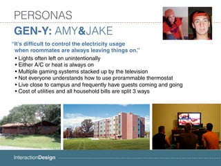 PERSONAS
GEN-Y: AMY&JAKE
“It’s difficult to control the electricity usage
 when roommates are always leaving things on.”
 • Lights often left on unintentionally
 • Either A/C or heat is always on
 • Multiple gaming systems stacked up by the television
 • Not everyone understands how to use prorammable thermostat
 • Live close to campus and frequently have guests coming and going
 • Cost of utilities and all household bills are split 3 ways
 