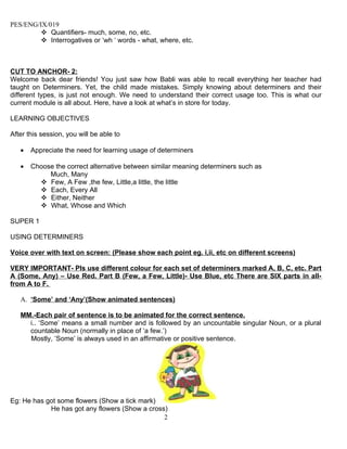 PES/ENG/IX/019
          Quantifiers- much, some, no, etc.
          Interrogatives or ‘wh ‘ words - what, where, etc.



CUT TO ANCHOR- 2:
Welcome back dear friends! You just saw how Babli was able to recall everything her teacher had
taught on Determiners. Yet, the child made mistakes. Simply knowing about determiners and their
different types, is just not enough. We need to understand their correct usage too. This is what our
current module is all about. Here, have a look at what’s in store for today.

LEARNING OBJECTIVES

After this session, you will be able to

   •   Appreciate the need for learning usage of determiners

   •   Choose the correct alternative between similar meaning determiners such as
            Much, Many
          Few, A Few ,the few, Little,a little, the little
          Each, Every All
          Either, Neither
          What, Whose and Which

SUPER 1

USING DETERMINERS

Voice over with text on screen: (Please show each point eg. i,ii, etc on different screens)

VERY IMPORTANT- Pls use different colour for each set of determiners marked A, B, C, etc. Part
A (Some, Any) – Use Red. Part B (Few, a Few, Little)- Use Blue, etc There are SIX parts in all-
from A to F.

   A. ‘Some’ and ‘Any’(Show animated sentences)

   MM.-Each pair of sentence is to be animated for the correct sentence.
     i.. ‘Some’ means a small number and is followed by an uncountable singular Noun, or a plural
     countable Noun (normally in place of ‘a few.’)
     Mostly, ’Some’ is always used in an affirmative or positive sentence.




Eg: He has got some flowers (Show a tick mark)
            He has got any flowers (Show a cross)
                                                2
 