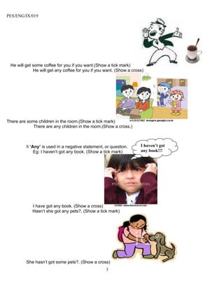 PES/ENG/IX/019




 He will get some coffee for you if you want.(Show a tick mark)
             He will get any coffee for you if you want. (Show a cross)




There are some children in the room.(Show a tick mark)
             There are any children in the room.(Show a cross.)



         Ii ‘Any’ is used in a negative statement, or question.      I haven’t got
              Eg: I haven’t got any book. (Show a tick mark)         any book!!!




            I have got any book. (Show a cross)
            Hasn’t she got any pets?. (Show a tick mark)




         She hasn’t got some pets?. (Show a cross)
                                                   3
 