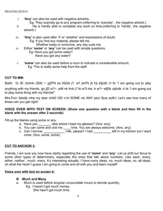 PES/ENG/IX/019

         i.   ‘Any’ can also be used with negative adverbs.
                 Eg: They scarcely go to any program.(referring to ‘scarcely’ , the negative adverb.)
        ii.         He is hardly able to complete any work on time.(referring to ‘hardly’, the negative
              adverb.)

       iii.   ‘Any’ is also used after ‘if’ or ‘whether’ and expressions of doubt.
                  Eg: If you find any material, please tell me.
                       Whether today or tomorrow, any day suits me.
        iv.   Either ‘some’ or ‘any’ can be used with simple questions.
                  Eg: Have you got some water?
                       Have you got any water?

        v.    ‘some’ can also be used before a noun to indicate a considerable amount.
                 Eg: This is really some help from the staff.


CUT TO MM:
Babli: fJ; B/ ;kohnk rZbK ~ ;gZFN eo fdZsk j?. w? jw/Fk jh fJj efjzdh ;h fe “I am going out to play
anything with my friends. go j[D w?~ ;wM nk frnk j? fe w?I rbs ;h w?~ efjDk ukjhdk ;h fe “I am going out
to play some thing with my friends!”
Mrs.Puri: fpbe[b mhe my dear child! fJE/ n;hI SOME ns/ ANY pko/ Quiz eoKr/. Let’s see how many of
these can you get right!

VOICE OVER WITH TEXT ON SCREEN: (Show one question with a blank and then fill in the
blank with the answer after 2 seconds)

Fill up the blanks using some or any.
            a. Have you _______ idea where I kept my glasses? (Ans- any)
            b. You can come and visit me ____ time. You are always welcome. (Ans. any)
            c. Can I borrow ____________ milk, please? I had __________ left in my kitchen but I want
               more. (Ans. some, some)


CUT TO ANCHOR 3:

Friends, I am sure you now have clarity regarding the use of ‘some’ and ‘any’. Let us shift our focus to
some other types of determiners, especially the ones that talk about numbers. Like each, every,
either ,neither , much, many. It’s interesting actually. I have many ideas, no, much ideas, no, all ideas,
oh what the heck! I guess I am going to come and sit with you and learn myself!

Voice over with text on screen 4:

        B .Much and Many
        vi. Much is used before singular uncountable nouns to denote quantity.
             Eg: I haven’t got much money.
                  She hasn’t got much time.
                                                     4
 