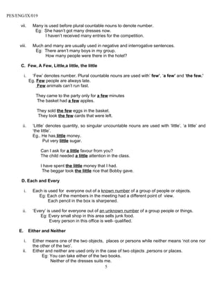 PES/ENG/IX/019

      vii.       Many is used before plural countable nouns to denote number.
                  Eg: She hasn’t got many dresses now.
                       I haven’t received many entries for the competition.

     viii.       Much and many are usually used in negative and interrogative sentences.
                  Eg: There aren’t many boys in my group.
                      How many people were there in the hotel?

      C. Few, A Few, Little,a little, the little

          i.    ‘Few’ denotes number. Plural countable nouns are used with’ few’, ‘a few’ and ‘the few.’
               Eg. Few people are always late.
                   Few animals can’t run fast.

                  They came to the party only for a few minutes
                  The basket had a few apples.

                   They sold the few eggs in the basket.
                   They took the few cards that were left.

       ii.       ‘Little’ denotes quantity, so singular uncountable nouns are used with ‘little’, ‘a little’ and
                 ‘the little’.
                 Eg.. He has little money.
                        Put very little sugar.

                     Can I ask for a little favour from you?
                     The child needed a little attention in the class.

                     I have spent the little money that I had.
                      The beggar took the little rice that Bobby gave.

      D. Each and Every

          i.     Each is used for everyone out of a known number of a group of people or objects.
                    Eg: Each of the members in the meeting had a different point of view.
                         Each pencil in the box is sharpened.

       ii.       ‘Every’ is used for everyone out of an unknown number of a group people or things.
                     Eg: Every small shop in this area sells junk food.
                           Every person in this office is well- qualified.

     E.        Either and Neither

          i.     Either means one of the two objects, places or persons while neither means ‘not one nor
                 the other of the two’.
       ii.       Either and neither are used only in the case of two objects ,persons or places.
                      Eg: You can take either of the two books.
                          Neither of the dresses suits me.
                                                        5
 