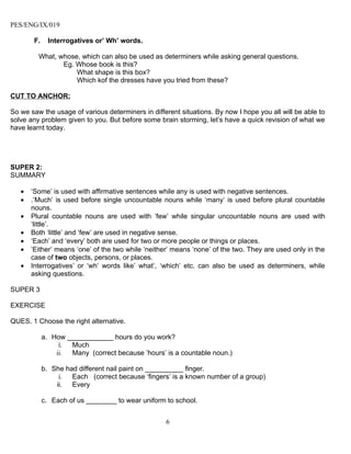 PES/ENG/IX/019

        F.     Interrogatives or’ Wh’ words.

         What, whose, which can also be used as determiners while asking general questions.
                Eg. Whose book is this?
                    What shape is this box?
                    Which kof the dresses have you tried from these?

CUT TO ANCHOR:

So we saw the usage of various determiners in different situations. By now I hope you all will be able to
solve any problem given to you. But before some brain storming, let’s have a quick revision of what we
have learnt today.




SUPER 2:
SUMMARY

   •   ‘Some’ is used with affirmative sentences while any is used with negative sentences.
   •   .’Much’ is used before single uncountable nouns while ‘many’ is used before plural countable
       nouns.
   •   Plural countable nouns are used with ‘few’ while singular uncountable nouns are used with
       ‘little’.
   •   Both ‘little’ and ‘few’ are used in negative sense.
   •   ‘Each’ and ‘every’ both are used for two or more people or things or places.
   •   ‘Either’ means ‘one’ of the two while ‘neither’ means ‘none’ of the two. They are used only in the
       case of two objects, persons, or places.
   •   Interrogatives’ or ‘wh’ words like’ what’, ‘which’ etc. can also be used as determiners, while
       asking questions.

SUPER 3

EXERCISE

QUES. 1 Choose the right alternative.

             a. How ____________ hours do you work?
                  i. Much
                 ii. Many (correct because ’hours’ is a countable noun.)

             b. She had different nail paint on __________ finger.
                  i.  Each (correct because ‘fingers’ is a known number of a group)
                 ii. Every

             c. Each of us ________ to wear uniform to school.


                                                    6
 