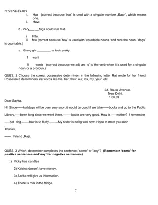 PES/ENG/IX/019
              i.        Has (correct because ‘has’ is used with a singular number ,’Each’, which means
                        one.
                 ii.    Have

           d . Very___ __dogs could run fast.

                 i      little
                 ii     few (correct because ’few’ is used with ‘countable nouns ‘and here the noun ,’dogs’
is countable.)

           d. Every girl ________ to look pretty.

                 1      want

                Ii     wants (correct because we add an ‘s’ to the verb when it is used for a singular
           noun or a pronoun.)

QUES. 2 Choose the correct possessive determiners in the following letter Raji wrote for her friend.
Possessive determiners are words like his, her, their, our, it’s, my, your, etc.


                                                                             23, Rouse Avenue,
                                                                               New Delhi.
                                                                                1.06.09
Dear Savita,

Hi! Since------holidays will be over very soon,it would be good if we take------books and go to the Public

Library.-----been long since we went there.--------books are very good. How is -----mother? I remember

-----pet dog.-------hair is so fluffy.--------My sister is doing well now. Hope to meet you soon
.
Thanks,

------ Friend ,Rajji.



QUES. 3 Which determiner completes the sentence: "some" or "any"? (Remember ‘some’ for
positive sentences and ‘any’ for negative sentences.)

   1) Vicky has candles.

       2) Katrina doesn't have money.

       3) Sarika will give us information.

       4) There is milk in the fridge.

                                                       7
 