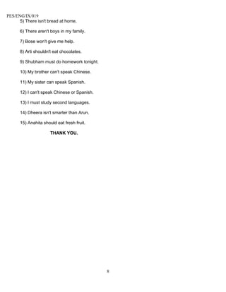 PES/ENG/IX/019
      5) There isn't bread at home.

      6) There aren't boys in my family.

      7) Bose won't give me help.

      8) Arti shouldn't eat chocolates.

      9) Shubham must do homework tonight.

      10) My brother can't speak Chinese.

      11) My sister can speak Spanish.

      12) I can't speak Chinese or Spanish.

      13) I must study second languages.

      14) Dheera isn't smarter than Arun.

      15) Anahita should eat fresh fruit.

                      THANK YOU.




                                              8
 