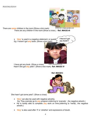 PES/ENG/IX/019




There are some children in the room.(Show a tick mark)
            There are any children in the room.(Show a cross.) Ref. IMAGE-III



            • ‘Any’ is used in a negative statement, or question. I haven’t got
            Eg: I haven’t got any book. (Show a tick mark)        any book!!!




            I have got any book. (Show a cross)
            Hasn’t she got any pets?. (Show a tick mark) Ref. IMAGE IV


                                                             Ref. IMAGEV.




         She hasn’t got some pets?. (Show a cross)

            •    ‘Any’ can also be used with negative adverbs.
                  Eg: They scarcely go to any program.(referring to ‘scarcely’ , the negative adverb.)
            •    He is hardly able to complete any work on time.(referring to ‘hardly’, the negative
                 adverb.)

            •    ‘Any’ is also used after ‘if’ or ‘whether’ and expressions of doubt.

                                                    4
 