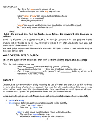 PES/ENG/IX/019
                   Eg: If you find any material, please tell me.
                     Whether today or tomorrow, any day suits me.

             •    Either ‘some’ or ‘any’ can be used with simple questions.
                  Eg: Have you got some water?
                      Have you got any water?

             •    ‘some’ can also be used before a noun to indicate a considerable amount.
                  Eg: This is really some help from the staff.

       MM 3:
 Babli , the girl and Mrs. Puri the Teacher seen Talking. Lip movement with dialogues in
bubbles.
Babli: fJ; B/ ;kohnk rZbK B/ ;gZFN eo fdZsk j?. w? jw/Fk jh fJj efjzdh ;h fe “I am going out to play
anything with my friends. go j[D w?~ ;wM nk frnk j? fe w?I rbs ;h w?~ efjDk ukjhdk ;h fe “I am going out
to play some thing with my friends!”
Mrs.Puri: fpbe[b mhe my dear child! fJE/ n;hI SOME ns/ ANY pko/ Quiz eoKr/. Let’s see how many of
these you can get right!

VOICE OVER WITH TEXT ON SCREEN:

(Show one question with a blank and then fill in the blank with the answer after 2 seconds)

Fill up the blanks using some or any.
               • Have you _______ idea where I kept my glasses? (Ans- any)
               • You can come and visit me ____ time. You are always welcome. (Ans. any)
               • Can I borrow ____________ milk, please? I had __________ left in my kitchen but I
                  want more. (Ans. some, some)


ANCHOR 3:

Children, I am sure now you have clarity regarding the use of ‘some’ and ‘any’. Let us shift our focus
to some other types of determiners, especially the ones that talk about numbers. Like each, every,
either ,neither , much, many. It’s interesting actually. I have many ideas, no, much ideas, no, all ideas,
oh what the heck! I guess I am going to come and sit with you and learn myself!

Voice over with text on screen Please insert colourful animated images wherever possible)

   •   .Much and Many
   •   Much is used before singular uncountable nouns to denote quantity.
              Eg: I haven’t got much money.
                   She hasn’t got much time.

             •    Many is used before plural countable nouns to denote number.
                 Eg: She hasn’t got many dresses now.
                     I haven’t received many entries for the competition.
                                                   5
 