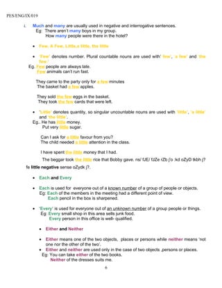 PES/ENG/IX/019

       i.     Much and many are usually used in negative and interrogative sentences.
               Eg: There aren’t many boys in my group.
                   How many people were there in the hotel?

              •    Few, A Few, Little,a little, the little

              •  ‘Few’ denotes number. Plural countable nouns are used with’ few’, ‘a few’ and ‘the
                 few.’
            Eg. Few people are always late.
                Few animals can’t run fast.

                  They came to the party only for a few minutes
                  The basket had a few apples.

                  They sold the few eggs in the basket.
                  They took the few cards that were left.

              •  ‘Little’ denotes quantity, so singular uncountable nouns are used with ‘little’, ‘a little’
                 and ‘the little’.
              Eg.. He has little money.
                   Put very little sugar.

                    Can I ask for a little favour from you?
                    The child needed a little attention in the class.

                    I have spent the little money that I had.
                       The beggar took the little rice that Bobby gave. ns/ fJE/ fJZe rZb j'o :kd oZyD tkbh j?
         fe little negative sense oZydk j?.

              •    Each and Every

              •    Each is used for everyone out of a known number of a group of people or objects.
                   Eg: Each of the members in the meeting had a different point of view.
                       Each pencil in the box is sharpened.

              •    ‘Every’ is used for everyone out of an unknown number of a group people or things.
                    Eg: Every small shop in this area sells junk food.
                        Every person in this office is well- qualified.

                   •    Either and Neither

                   • Either means one of the two objects, places or persons while neither means ‘not
                     one nor the other of the two’.
                   • Either and neither are used only in the case of two objects ,persons or places.
                    Eg: You can take either of the two books.
                        Neither of the dresses suits me.
                                                        6
 