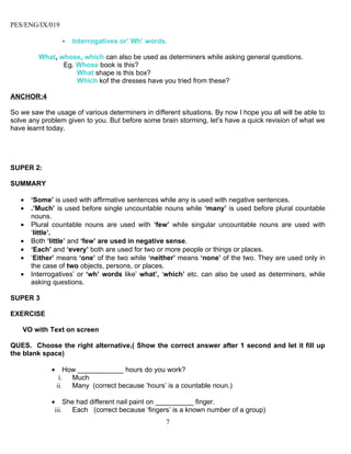 PES/ENG/IX/019

                  •   Interrogatives or’ Wh’ words.

         What, whose, which can also be used as determiners while asking general questions.
                Eg. Whose book is this?
                    What shape is this box?
                    Which kof the dresses have you tried from these?

ANCHOR:4

So we saw the usage of various determiners in different situations. By now I hope you all will be able to
solve any problem given to you. But before some brain storming, let’s have a quick revision of what we
have learnt today.




SUPER 2:

SUMMARY

   •   ‘Some’ is used with affirmative sentences while any is used with negative sentences.
   •   .’Much’ is used before single uncountable nouns while ‘many’ is used before plural countable
       nouns.
   •   Plural countable nouns are used with ‘few’ while singular uncountable nouns are used with
       ‘little’.
   •   Both ‘little’ and ‘few’ are used in negative sense.
   •   ‘Each’ and ‘every’ both are used for two or more people or things or places.
   •   ‘Either’ means ‘one’ of the two while ‘neither’ means ‘none’ of the two. They are used only in
       the case of two objects, persons, or places.
   •   Interrogatives’ or ‘wh’ words like’ what’, ‘which’ etc. can also be used as determiners, while
       asking questions.

SUPER 3

EXERCISE

    VO with Text on screen

QUES. Choose the right alternative.( Show the correct answer after 1 second and let it fill up
the blank space)

             •       How ____________ hours do you work?
                  i. Much
                 ii.   Many (correct because ’hours’ is a countable noun.)

             • She had different nail paint on __________ finger.
              iii. Each (correct because ‘fingers’ is a known number of a group)
                                                    7
 