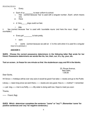 PES/ENG/IX/019
             iv.        Every

               •      Each of us ________ to wear uniform to school.
                   v.    Has (correct because ‘has’ is used with a singular number ,’Each’, which means
                         one.
                   vi. Have

               •     d .Very___ __dogs could run fast.

               i   little
ii    few (correct because ’few’ is used with ‘countable nouns ‘and here the noun ,’dogs’                is
countable.)

               •     Every girl ________ to look pretty.

                    1   want

                Ii     wants (correct because we add an ‘s’ to the verb when it is used for a singular
           noun or a pronoun.)

           ANCHOR 5

QUES. Choose the correct possessive determiners in the following letter Raji wrote for her
friend. Possessive determiners are words like his, her, their, our, it’s, my, your, etc.


Text on screen , to freeze for one minute so that the studentscan copy and fill in the blanks.


                                                                             23, Rouse Avenue,
                                                                               New Delhi.
                                                                                1.06.09
Dear Savita,

Hi! Since------holidays will be over very soon,it would be good if we take------books and go to the Public

Library.-----been long since we went there.--------books are very good. How is -----mother? I remember

-----pet dog.-------hair is so fluffy.--------My sister is doing well now. Hope to meet you soon
.
Thanks,

------ Friend ,Rajji.



QUES. Which determiner completes the sentence: "some" or "any"? (Remember ‘some’ for
positive sentences and ‘any’ for negative sentences.)

                                                         8
 