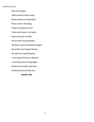 PES/ENG/IX/019

        Vicky has candles.

         Katrina doesn't have money.

         Sarika will give us information.

        There is milk in the fridge.

         There isn't bread at home.

         There aren't boys in my family.

         Bose won't give me help.

         Arti shouldn't eat chocolates.

         Shubham must do homework tonight.

         My brother can't speak Chinese.

         My sister can speak Spanish.

         I can't speak Chinese or Spanish.

         I must study second languages.

         Dheera isn't smarter than Arun.

         Anahita should eat fresh fruit.

                     THANK YOU.




                                             9
 