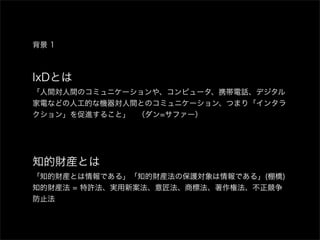 背景 1



IxDとは
「人間対人間のコミュニケーションや、コンピュータ、携帯電話、デジタル
家電などの人工的な機器対人間とのコミュニケーション、つまり「インタラ
クション」を促進すること」 （ダン=サファー）




知的財産とは
「知的財産とは情報である」「知的財産法の保護対象は情報である」(棚橋)
知的財産法 = 特許法、実用新案法、意匠法、商標法、著作権法、不正競争
防止法
 