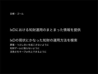 目標・ゴール




IxDにおける知財運用のまとまった情報を提供


IxDの現状にかなった知財の運用方法を模索
膠着・つぶし合いを起こさないように
知財ゲームに陥らないように
活発さをキープor向上できるように
 