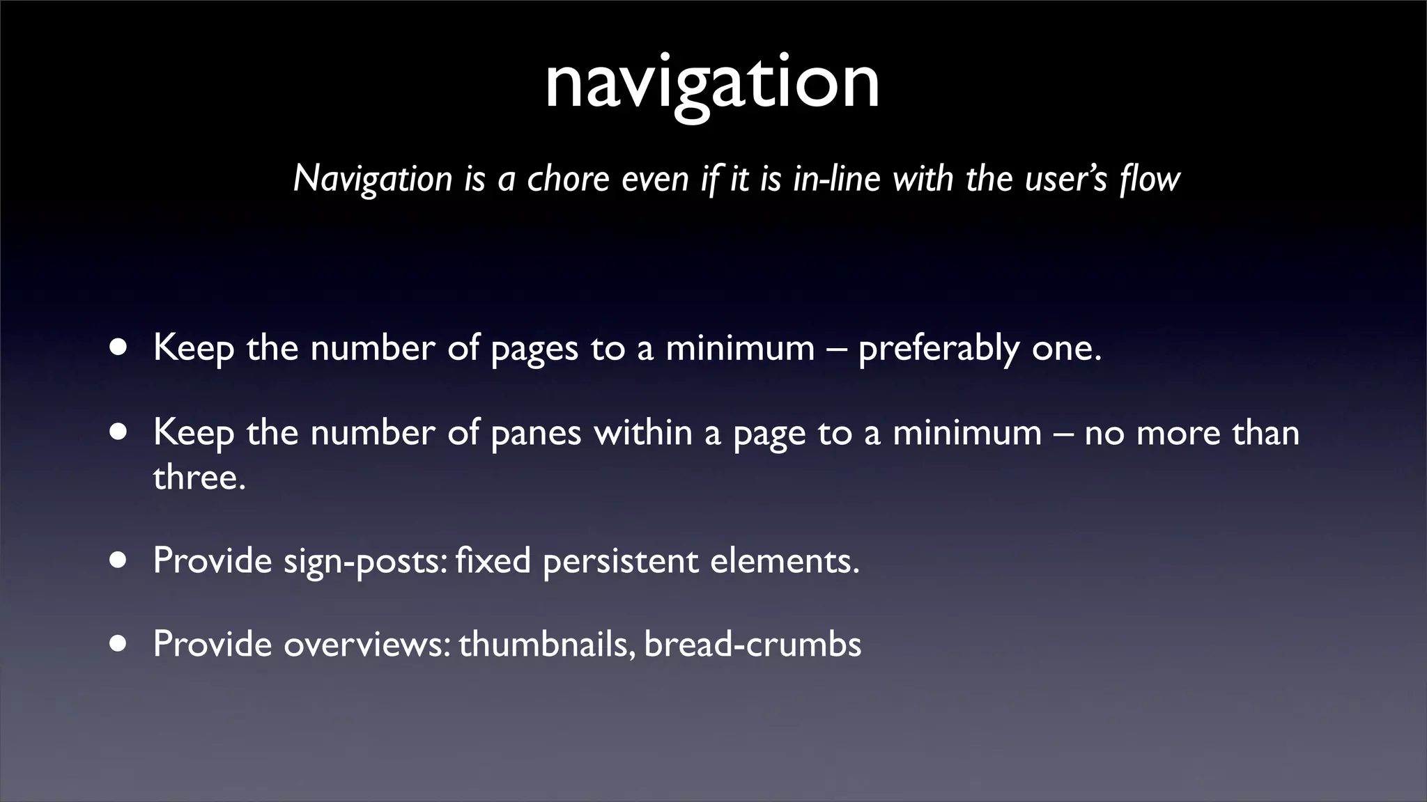 navigation
            Navigation is a chore even if it is in-line with the user’s ﬂow



•   Keep the number of pages to a minimum – preferably one.

•   Keep the number of panes within a page to a minimum – no more than
    three.

•   Provide sign-posts: ﬁxed persistent elements.

•   Provide overviews: thumbnails, bread-crumbs
 