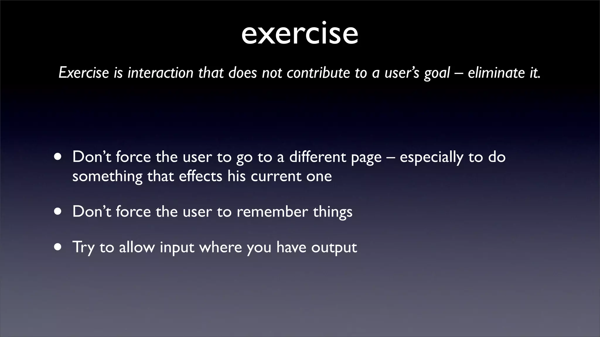 exercise
Exercise is interaction that does not contribute to a user’s goal – eliminate it.




•   Don’t force the user to go to a different page – especially to do
    something that effects his current one

•   Don’t force the user to remember things

•   Try to allow input where you have output
 